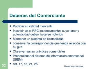Deberes del Comerciante Publicar su calidad mercantil Inscribir en el RPC los documentos cuyo tenor y autenticidad deben hacerse notorios Mantener un sistema de contabilidad conservar la correspondencia que tenga relación con su giro Observar sanas prácticas comerciales Proporcionar al sistema de información empresarial (SIEM) Art. 17, 18, 21, 25  