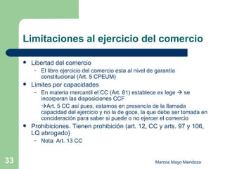 Limitaciones al ejercicio del comercio Libertad del comercio El libre ejercicio del comercio esta al nivel de garantía constitucional (Art. 5 CPEUM) Limites por capacidades En materia mercantil el CC (Art. 81) establece ex lege    se incorporan las disposiciones CCF   Art. 5 CC así pues, estamos en presencía de la llamada capacidad del ejercicio y no la de goce, la que debe ser tomada en concideración para saber si puede o no ejercer el comercio Prohibiciones. Tienen prohibición (art. 12, CC y arts. 97 y 106, LQ abrogado)  Nota: Art. 13 CC 