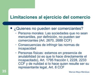 Limitaciones al ejercicio del comercio ¿Quienes no pueden ser comerciantes? Persona morales: Las sociedades que no sean mercantiles, por definición, no pueden ser comerciantes (Art. 2670, 2688 CCF) Consecuencias de infringir las normas de incapacidad Personas físicas: estamos en presencia de anulabilidad (si es que lo hace directamente el incapacitado), Art. 1795 fracción I, 2228, 2233 CCF y de nulidad si lo hace quien resulte ser su representante legal, Art. 8 CCF  