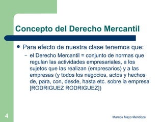 Concepto del Derecho Mercantil Para efecto de nuestra clase tenemos que: el Derecho Mercantil = conjunto de normas que regulan las actividades empresariales, a los sujetos que las realizan (empresarios) y a las empresas (y todos los negocios, actos y hechos de, para, con, desde, hasta etc. sobre la empresa [RODRIGUEZ RODRIGUEZ]) 