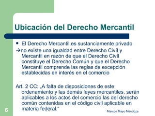 Ubicación del Derecho Mercantil El Derecho Mercantil es sustanciamente privado  no existe una igualdad entre Derecho Civíl y Mercantil en razón de que el Derecho Civíl constituye el Derecho Común y que el Derecho Mercantil comprende las reglas de excepción establecidas en interés en el comercio  Art. 2 CC: „A falta de disposiciones de este ordenamiento y las demás leyes mercantiles, serán aplicables a los actos del comercio las del derecho común contenidas en el código civil aplicable en materia federal.“ 