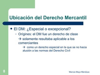 Ubicación del Derecho Mercantil El DM: ¿Especial o excepcional? Orígines: el DM fue un derecho de clase    solamente resultaba aplicable a los  comerciantes    como un derecho especial en la que se no hacia  alusión a las normas del Derecho Civíl 
