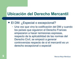 Ubicación del Derecho Mercantil El DM: ¿Especial o excepcional? Una vez que vino la codificación del DM y cuando los países que siguieron el Derecho Frances empezaron a hacer remisiones expresas, respecto de la aplicabilidad de las normas del Derecho Civíl, se empezó a generar controversias respecto de si el mercantil es un derecho excepcional o especial 