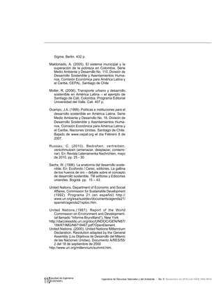 110 Ingeniería de Recursos Naturales y del Ambiente - No. 9 Noviembre de 2010,Cali ISSN 1692-9918
Facultad de Ingeniería
«EIDENAR»
Sigma. Berlin. 432 p.
Maldonado, A. (2005). El sistema municipal y la
superación de la pobreza en Colombia. Serie
Medio Ambiente y Desarrollo No. 110, División de
Desarrollo Sostenible y Asentamientos Huma-
nos, Comisión Económica para América Latina y
el Caribe, CEPAL, Santiago de Chile
Moller, R. (2006). Transporte urbano y desarrollo
sostenible en América Latina – el ejemplo de
Santiago de Cali, Colombia. Programa Editorial
Universidad del Valle. Cali. 407 p.
Ocampo, J.A. (1999). Políticas e instituciones para el
desarrollo sostenible en América Latina. Serie
Medio Ambiente y Desarrollo No. 18, División de
Desarrollo Sostenible y Asentamientos Huma-
nos, Comisión Económica para América Latina y
el Caribe, Naciones Unidas. Santiago de Chile.
Bajado de www.cepal.org el día Febrero 8 de
2007.
Russau, C. (2010). Bedrohen, vertreiben,
verschmutzen (amenazar, desplazar, contami-
nar). En: Revista Lateinamerika Nachrichten, mayo
de 2010, pp. 25 - 30.
Sachs, W. (1996). La anatomía del desarrollo soste-
nible. En: Ecofondo / Cerec, editories. La gallina
de los huevos de oro – debate sobre el concepto
de desarrollo sostenible. TM editores y Ediciones
uniandes. Bogotá. pp. 15 – 43.
United Nations, Department of Economic and Social
Affaires, Commission for Sustainable Development
(1992). Programa 21 (en español) http://
www.un.org/esa/sustdev/documents/agenda21/
spanish/agenda21sptoc.htm.
United Nations.(1987). Report of the World
Commission on Environment and Development.
(el llamado “Informe Brundtland”), New York
http://daccessdds.un.org/doc/UNDOC/GEN/N87/
184/67/IMG/N8718467.pdf?OpenElement.
United Nations .(2000). United Nations Millennium
Declaration. Resolution adapted by the General
Assembly (Los Objetivos de Desarrollo del Milenio
de las Naciones Unidas). Documento A/RES/55/
2 del 18 de septiembre de 2000
http://www.un.org/millennium/summit.htm.
 