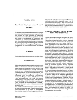 102 Ingeniería de Recursos Naturales y del Ambiente - No. 9 Noviembre de 2010,Cali ISSN 1692-9918
Facultad de Ingeniería
«EIDENAR»
PALABRAS CLAVE
Desarrollo sostenible, principios del desarrollo sotenible
ABSTRACT
Sustainable development is reference point for politicians
and academics in discussions about development politics
and projects. It is still interpreted in diverse and
contradictory manner. Thus it is so important to illuminate
and precise the concept under the conditions of Latin
America. In the article is presented the integral vision
and 15 principles of sustainable development, elaborated
by a group of investigators of the Helmholtz Community
of German Centers of Investigation. The principles are
commented by the author in relation to the Latin-American
reality.
KEYWORDS
Sustainable development, development principles Soteno
1. INTRODUCCIÓN
Desde el llamado Informe Brundtland (Naciones Unidas,
1987) y la Conferencia de las Naciones Unidas sobre
Medio Ambiente y Desarrollo en Río de Janeiro (1992)
está aceptado mundialmente el concepto de desarrollo
sostenible en el ámbito político y científico como punto
de referencia en las discusiones sobre desarrollo. Pero
sigue existiendo una amplia gama de interpretaciones
diferentes, hasta contradictorias y mutuamente
excluyentes (Brugger y Lizano, 1992; Goodland et al.,
1994; Naciones Unidas, 1987, 1992, 2000; Jacobs,
1995; Ecofondo / Cerec, 1996; Ocampo, 1999) Kopfmüller
et al, 2001; Gallopin, 2003; Gligo, 2006; Díaz y Escárcega,
2009). Por eso es tan importante precisar el concepto y
hacerlo práctico para su uso en las circunstancias de
América Latina.
Una contribución extraordinaria para aclarar el concepto
de desarrollo sostenible realizó un grupo multidisciplinario
de investigadores en el marco de la Helmholtz-
Gemeinschaft deutscher Forschungszentren (Comuni-
dad Helmholtz de Centros de Investigación Alemanes).
(Kopfmüller y otros, 2001). Su enfoque integral y sus 15
principios sustanciales son muy útiles para precisar el
desarrollo sostenible en América Latina. Son presenta-
dos, argumentados e interpretados a continuacion te-
niendo en cuenta la realidad de esta regíon.
2. PUNTO DE PARTIDA DEL ENFOQUE INTEGRAL
DE DESARROLLO SOSTENIBLE
El punto de partida lo constituye el papel de las tecno-
logías, con las que los seres humanos hemos cambiado
y seguimos cambiando el mundo. El uso de productos
o servicios crea flujos de materiales y de energía que
tienen repercusiones en el entorno natural. Dejamos un
mundo diferente a las futuras generaciones como conse-
cuencia del uso de la máquina de vapor, de Internet, de
la televisión, del automóvil y de otras tecnologías. Deja-
mos residuos y usamos recursos naturales que para
futuras generaciones estarán agotados (por ejemplo el
petróleo). Dejar este tipo de huellas no es algo nuevo en
la historia de la humanidad: ya en Inglaterra y en Grecia,
por ejemplo, se pueden ver las montañas deforestadas
porque en algún momento de su historia hubo una tala
sistemática de árboles para la construcción de sus
barcos de madera – que fue la tecnología disponible en
su momento. Los cambios futuros del mundo dependen
en buena parte de las tecnologías usadas. La interven-
ción del ser humano en el medio ambiente es principal-
mente de dos tipos: extraemos recursos naturales
renovables y no renovables, y dejamos todo tipo de
residuos gaseosos, sólidos y líquidos. Durante casi la
totalidad de la historia humana se pensó poder ignorar
los efectos negativos de estas actividades, por la su-
puesta abundancia de los recursos naturales y espacio
suficientemente grande disponible para la cantidad de
los residuos. Y en caso de problemas se esperaban
soluciones mediante nuevas tecnologías. Este optimis-
mo tecnológico ha desaparecido. Problemas como el
calentamiento global, la contaminación del aire en las
ciudades, del agua de los mares y ríos, el previsible fin
de algunos recursos naturales no renovables (por ejem-
plo, el petróleo y al gas natural), dejaron en claro que ya
no se pueden ignorar los límites físicos de nuestra tierra.
Con el “ideal” de desarrollo sostenible se pretende
aclarar cómo queremos vivir nosotros hoy en día, y en
que estado y con qué ´cara´ queremos entregar nuestro
planeta a futuras generaciones.
 