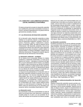 103
Facultad de Ingeniería
«EIDENAR»
pp.
3. EL CARÁCTER Y LOS ELEMENTOS SUSTANCIA-
LES DEL DESARROLLO SOSTENIBLE
El interés principal del concepto de desarrollo sostenible
es la satisfacción justa de las necesidades humanas en
la tierra, pensando especialmente en la justicia entre las
generaciones actuales y futuras.
3.1. Las dimensiones del desarrollo sostenible
En la discusión sobre desarrollo sostenible se debe
enfatizar en la estrecha relación e interdependencia
entre los desarrollos ambiental / ecológico, social, eco-
nómico / financiero, político / institucional y cultural.
(Díaz y Escárcega, 2009). Se habla al respecto de las
¨dimensiones¨ del desarrollo sostenible. Una de las
comprensiones básicas de la discusión sobre desarrollo
sostenible es que para conceptuar y poderlo realizar es
imprescindible un enfoque estratégico integral de las
diferentes dimensiones. Enseguida se explican algunos
elementos de las dimensiones mencionadas.
La dimensión ambiental – ecológica
En la historia de la humanidad siempre ha habido
problemas o catástrofes ambientales. Lo nuevo de la
relación ser humano – naturaleza a comienzos del Siglo
XXI es que la intervención del ser humano y sus efectos
han llegado a tales dimensiones que afectan la totalidad
de la tierra, poniendo en peligro hasta la base natural de
la misma existencia humana. El calentamiento global
con sus efectos de cambio climático es el ejemplo que
actualmente más preocupa a escala mundial.
La mayoría de los participantes en la discusión sobre el
desarrollo sostenible comparte la posición que es nece-
sario usufructuar los recursos naturales de manera
responsable, pero que no es posible reemplazar el
“capital natural” por capital artificial porque los recursos
naturales y los ecosistemas cumplen funciones
irremplazables, por ejemplo, en los ciclos bioquímicos o
en la fotosíntesis que ningún capital artificial podría
prestar a la vida (humana) en el planeta. Por eso se
deben evitar las intervenciones en la naturaleza que
causarían daños irreversibles (Kopfmülleret al., 200).
La dimensión social
En la dimensión social de la sostenibilidad se trata de
definir los principios para crear relaciones y condiciones
sociales justas en un país o en una sociedad. En el
centro del enfoque se encuentran los bienes sociales
básicos que son vistos como imprescindibles para una
sociedad justa. Entre ellos se encuentran bienes indivi-
duales, como la vida misma, la salud, la satisfacción de
las necesidades básicas (alimentos, vestido, vivienda,
derechos políticos elementales), y recursos sociales,
como son la tolerancia, la solidaridad, la capacidad de
integración social, la orientación hacia el bien común, el
sentido de derecho y justicia y las condiciones para una
vida digna individual; son descritos ampliamente como
derechos humanos. La satisfacción de las condiciones
básicas de la vida permitiría al individuo desarrollar sus
capacidades para diseñar activa y productivamente una
vida segura, digna y autónoma (Kopfmüller et al., 2001).
La dimensión económica
El sistema económico es uno de los sistemas parciales
de la sociedad. Está compuesto por los actores princi-
pales (hogares, empresas, el y Estado). Su objetivo y
función es la producción de bienes y servicios, de
permitir con los ingresos la satisfacción de las necesida-
des materiales de los miembros de la sociedad, de
asegurar la existencia de una sociedad y de contribuir al
bienestar de la población y de la sociedad como un todo.
El proceso económico es determinado por las condicio-
nes y normas de un sistema económico específico
(economía de mercado o planificada, por ejemplo), la
combinación de los factores de producción (trabajo
humano recursos naturales capital creado por el hombre
conocimientos), la distribución de los recursos e ingre-
sos entre los actores y las condiciones específicas del
tamaño de la población (geográficas y climáticas de un
país o de una región). Con respecto al desarrollo soste-
nible, el principio económico (en la economía de merca-
do) dice que la producción se debe realizar con el mínimo
de insumos y costos; bajo criterios ambientales se debe
evitar despilfarros de insumos, un postulado importante
conocido como “eco-eficiencia” (Brugger y Lizano, 1992;
De O´Roxo,.1992; Kopfmüller et al., 2001).
La dimensión institucional-política del desarrollo
sostenible
Realizar el desarrollo sostenible requiere grandes cam-
bios en el comportamiento de las personas, de las
empresas y de los actores estatales. Significa que se
debe, de alguna manera, regular el comportamiento de
individuos y colectivos a través de instituciones (en un
amplio sentido del término: normas, leyes, costumbres,
rutinas, creencias, valores compartidos, parlamentos,
instituciones estatales, organizaciones no gubernamen-
tales, etc.). Para que las instituciones tengan vigencia y
sean aceptables para todos es necesario que sean
Principios de desarrollo sostenible para América latina
101-110
 