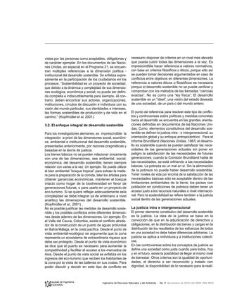 104 Ingeniería de Recursos Naturales y del Ambiente - No. 9 Noviembre de 2010,Cali ISSN 1692-9918
Facultad de Ingeniería
«EIDENAR»
vistas por las personas como aceptables, obligatorias y
de carácter ejemplar. En los documentos de las Nacio-
nes Unidas, en especial en el Programa 21, se encuen-
tran múltiples referencias a la dimensión política -
institucional del desarrollo sostenible. Se enfatiza expre-
samente en la participación de los ciudadanos en los
procesos. “Sostenibilidad es un proyecto de sociedad,
que debido a la dinámica y complejidad de sus dimensio-
nes ecológica, económica y social; no puede ser defini-
da completa e indiscutiblemente para siempre. Al con-
trario, deben encontrar sus actores, organizaciones,
instituciones, círculos de discusión e individuos con su
visión del mundo particular, sus identidades e intereses,
las formas sostenibles de producción y de vida en el
camino.” (Kopfmüller et al, 2001).
3.2. El enfoque integral de desarrollo sostenible
Para los investigadores alemanes, es imprescindible la
integración a-priori de las dimensiones social, económi-
ca, ambiental e institucional del desarrollo sostenible,
presentadas anteriormente, por razones pragmáticas y
basadas en la teoría de justicia.
Los bienes básicos no se pueden relacionar únicamente
con una de las dimensiones, sea ambiental, social,
económica, del desarrollo sostenible; tienen siempre
relación con varias a la vez. Un ejemplo: Se puede utilizar
el bien ambiental ¨bosque tropical¨ para extraer la made-
ra para la preparación de la comida, talar los árboles para
obtener ganancias económicas, mantener el bosque
intacto como hogar de la biodiversidad en favor de
generaciones futuras, o para usarlo en un proyecto de
eco-turismo. Si se quiere reflejar adecuadamente esta
complejidad se debe integrar ya de antemano a nivel
analítico las dimensiones del desarrollo sostenible.
(Kopfmüller et al., 2001) .
No es posible justificar las medidas de desarrollo soste-
nible y los posibles conflictos entre diferentes dimensio-
nes desde adentro de las dimensiones. Un ejemplo: En
el Valle del Cauca, Colombia, existe el conflicto alrede-
dor de la construcción de un puerto de aguas profundas
en Bahía Málaga, en la costa pacífica. Desde el punto de
vista ambiental-ecológico se argumenta que la zona
representa un ecosistema de extraordinaria riqueza que
debe ser protegido. Desde el punto de vista económico
se dice que el puerto es necesario para aumentar la
competitividad y facilitar el acceso a los mercados de
Asia. Desde el punto de vista social se enfatiza en los
ingresos del eco-turismo que reciben los habitantes de
la zona por la visita de las ballenas en sus costas. Para
poder discutir y decidir en este tipo de conflicto es
necesario disponer de criterios en un nivel más elevado
que pueda cubrir todas las dimensiones a la vez. Es
imprescindible hacer referencia a valores normativos,
con base en criterios filosóficos o éticos, porque sólo así
se pueden tomar decisiones argumentadas en caso de
conflictos entre objetivos en diferentes dimensiones. La
referencia a valores éticos o filosóficos es necesaria
porque el desarrollo sostenible no se puede verificar y
comprobar con los métodos de las llamadas “ciencias
exactas”. No es como una “ley física”; El desarrollo
sostenible es un “ideal”, una visión del estado deseado
de una sociedad, de un país o del mundo entero.
El punto de referencia para resolver este tipo de conflic-
tos y controversias sobre políticas y medidas concretas
hacia el desarrollo se encuentra en las grandes orienta-
ciones definidas en documentos de las Naciones Uni-
das. Como elementos constitutivos del desarrollo sos-
tenible se definen la justicia intra - e intergeneracional, su
orientación global y su enfoque antropocéntrico. Para el
Informe Brundtland (Naciones Unidas, 1987) el desarro-
llo es sostenible cuando se pueden satisfacer las nece-
sidades de las generaciones actuales sin poner en
peligro la satisfacción de las necesidades de futuras
generaciones; cuando la Comisión Brundtland habla de
las necesidades, se está refiriendo a las necesidades
básicas. La pobreza es un mal en sí. Sin la eliminación
de la pobreza no puede haber desarrollo sostenible.
Tener niveles de vida por encima de la satisfacción de las
necesidades básicas sólo es aceptable dentro de las
limitaciones ambientales de la tierra; los países con
población en condiciones de pobreza deben tener un
acceso justo a los recursos naturales a nivel internacio-
nal. Pero la sostenibilidad se refiere también a la justicia
social dentro de las generaciones actuales.
La justicia intra e intergeneracional
El primer elemento constitutivo del desarrollo sostenible
es la justicia. La idea de la justicia se basa en la
convicción de que en la adjudicación de derechos y
obligaciones, en la distribución de bienes y cargas en la
distribución de los resultados de los esfuerzos de todos
en una sociedad no debe haber diferencias arbitrarias. La
justicia se aplica a individuos y a instituciones colecti-
vas.
En las controversias sobre los conceptos de justicia se
define una sociedad como justa cuando para todos, hoy
y en el futuro, existe la posibilidad de llegar al mismo nivel
de bienestar. Otros criterios son la igualdad de oportuni-
dades, el derecho a ser reconocido y tratado con
dignidad, la disponibilidad de lo necesario para la reali-
 
