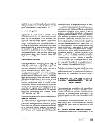 105
Facultad de Ingeniería
«EIDENAR»
pp.
zación de los planes individuales de vida y la posibilidad
de llegar a condiciones deseadas de vida (por ejemplo:
poder vivir sanamente) (Kopfmülleret al., 2001).
La orientación global
La perspectiva de ¨un solo mundo¨ es constitutivo para el
desarrollo sostenible que está visto en los documentos
de las Naciones Unidas y en el Informe Brundtland como
el reto más importante para la sociedad mundial. Espe-
cialmente para la satisfacción de las necesidades bási-
cas y la protección del medio ambiente se necesita la
cooperación internacional. Esta orientación global de
desarrollo sostenible se puede sustentar con referencia
al concepto de justicia, o por el carácter y las
interrelaciones globales de muchos de los problemas
actuales de desarrollo, que sólo pueden ser resueltas
con un esfuerzo global y unido. (Naciones Unidas, 1987;
Kopfmüller et al., 2001).
El enfoque antropocéntrico
Como tercer elemento constitutivo para el ¨ideal¨ del
desarrollo sostenible se identifica su enfoque
antropocéntrico, reflejado ampliamente en la Declara-
ción de Río de Janeiro (Naciones Unidas, 1992) y en el
Informe Brundtland (Naciones Unidas, 1987).
Un antropocentrismo metódico es inevitable en la obser-
vación del medio ambiente: Los seres humanos sólo
podemos describir el mundo con términos humanos y
desde el punto de vista humano. Pero se debe respetar
el derecho a la vida de los otros seres vivos en la tierra.
Y por interés propio es necesario entender que los seres
humanos formamos parte integral de la vida en la tierra:
si destruimos el medio ambiente natural, eliminamos
también una condición imprescindible para el desarrollo
sostenible, en especial para la satisfacción de las
necesidades básicas y la realización de una mejor vida
de los seres humanos en la tierra. (Naciones Unidas,
1987; Kopfmüller et al., 2001).
El sistema de objetivos del enfoque integrado de
desarrollo sostenible
Con base en la anterior definición del carácter y de los
elementos sustanciales del desarrollo sostenible como
justicia intra- e intergeneracional, orientación global y
antropocentrismo amplio es posible presentar ensegui-
da el sistema de objetivos generales del desarrollo
sostenible, para hacer el ¨ideal¨ más práctico; los obje-
tivos son: asegurar la existencia humana; mantener el
potencial productivo de la sociedad; mantener las opcio-
nes de desarrollo y actuación de la sociedad.
La justificación de estos objetivos generales consiste en
que sin asegurar la existencia humana obviamente no
puede haber justicia en el sentido expuesto en apartes
anteriores; reducir el potencial productivo de la sociedad
dejará las generaciones futuras en una peor posición; si
no se mantienen las opciones de desarrollo y actuación
se quitaría posibilidades a generaciones futuras de
definir su propia vida, violando el principio de justicia
intergeneracional. Con respecto a mantener el potencial
productivo, se trata de asegurar que generaciones futu-
ras puedan satisfacer sus necesidades básicas (que
podrán ser diferentes a las actuales). Se supone que el
capital natural puede ser muy limitadamente reempla-
zado por capital artificial. Con respecto a mantener las
opciones de desarrollo y actuación de generaciones
futuras no sólo se trata de las necesidades materiales,
sino también de las inmateriales, entre ellas la integra-
ción en contextos culturales y sociales, la comunica-
ción, la educación, las experiencias estéticas, tener
tiempo libre para el descanso. Sólo si estas necesida-
des son también satisfechas, se puede hablar de asegu-
rar la existencia humana sostenible y digna.
Todos los anteriores argumentos se transforman en un
conjunto de principios que definen las condiciones míni-
mas para poder hablar de desarrollo sostenible en una
sociedad, un país, un continente y en el mundo entero.
4. PRINCIPIOS SUSTANCIALES DE DESARROLLO
SOSTENIBLE INTERPRETADOS CON LA MIRA EN
AMÉRICA LATINA
Para precisar lo que sería el desarrollo sostenible se
definen los siguientes 15 principios sustanciales u orien-
taciones generales que deberían guiar las políticas de
desarrollo y las medidas concretas para lograrlo . En las
explicaciones se hace referencia a las condiciones de
América Latina.
Existen también principios instrumentales con los cua-
les se pretende definir cómo se podría lograr el desarrollo
sostenible. Por falta de espacio no serán tema en este
artículo.
4.1. Objetivo 1: Asegurar la existencia humana
Asegurar la existencia humana es la más básica de las
Principios de desarrollo sostenible para América latina
101-110
 