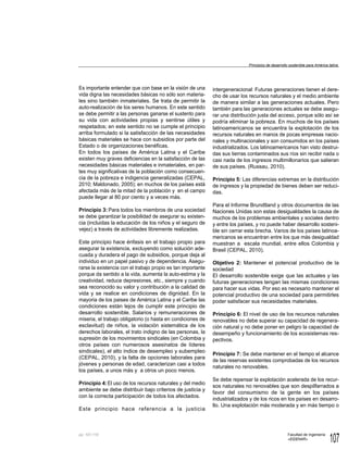 107
Facultad de Ingeniería
«EIDENAR»
pp.
Es importante entender que con base en la visión de una
vida digna las necesidades básicas no sólo son materia-
les sino también inmateriales. Se trata de permitir la
auto-realización de los seres humanos. En este sentido
se debe permitir a las personas ganarse el sustento para
su vida con actividades propias y sentirse útiles y
respetados; en este sentido no se cumple el principio
arriba formulado si la satisfacción de las necesidades
básicas materiales se hace con subsidios por parte del
Estado o de organizaciones benéficas.
En todos los países de América Latina y el Caribe
existen muy graves deficiencias en la satisfacción de las
necesidades básicas materiales e inmateriales, en par-
tes muy significativas de la población como consecuen-
cia de la pobreza e indigencia generalizadas (CEPAL,
2010; Maldonado, 2005); en muchos de los países está
afectada más de la mitad de la población y en el campo
puede llegar al 80 por ciento y a veces más.
Principio 3: Para todos los miembros de una sociedad
se debe garantizar la posibilidad de asegurar su existen-
cia (incluidas la educación de los niños y el seguro de
vejez) a través de actividades libremente realizadas.
Este principio hace énfasis en el trabajo propio para
asegurar la existencia, excluyendo como solución ade-
cuada y duradera el pago de subsidios, porque deja al
individuo en un papel pasivo y de dependencia. Asegu-
rarse la existencia con el trabajo propio es tan importante
porque da sentido a la vida, aumenta la auto-estima y la
creatividad, reduce depresiones, etc., siempre y cuando
sea reconocido su valor y contribución a la calidad de
vida y se realice en condiciones de dignidad. En la
mayoria de los paises de América Latina y el Caribe las
condiciones están lejos de cumplir este principio de
desarrollo sostenible. Salarios y remuneraciones de
miseria, el trabajo obligatorio (o hasta en condiciones de
esclavitud) de niños, la violación sistemática de los
derechos laborales, el trato indigno de las personas, la
supresión de los movimientos sindicales (en Colombia y
otros países con numerosos asesinatos de líderes
sindicales), el alto índice de desempleo y subempleo
(CEPAL, 2010), y la falta de opciones laborales para
jóvenes y personas de edad, caracterizan casi a todos
los países, a unos más y a otros un poco menos.
Principio 4:El uso de los recursos naturales y del medio
ambiente se debe distribuir bajo criterios de justicia y
con la correcta participación de todos los afectados.
Este principio hace referencia a la justicia
intergeneracional: Futuras generaciones tienen el dere-
cho de usar los recursos naturales y el medio ambiente
de manera similar a las generaciones actuales. Pero
también para las generaciones actuales se debe asegu-
rar una distribución justa del acceso, porque sólo así se
podría eliminar la pobreza. En muchos de los países
latinoamericanos se encuentra la explotación de los
recursos naturales en manos de pocas empresas nacio-
nales y multinacionales y son consumidos en los países
industrializados. Los latinoamericanos han visto destrui-
das sus tierras contaminados sus ríos sin recibir nada o
casi nada de los ingresos multimillonarios que salieran
de sus países. (Russau, 2010).
Principio 5: Las diferencias extremas en la distribución
de ingresos y la propiedad de bienes deben ser reduci-
das.
Para el Informe Brundtland y otros documentos de las
Naciones Unidas son estas desigualdades la causa de
muchos de los problemas ambientales y sociales dentro
y entre los países, y no puede haber desarrollo sosteni-
ble sin cerrar esta brecha. Varios de los países latinoa-
mericanos se encuentran entre los que más desigualdad
muestran a escala mundial, entre ellos Colombia y
Brasil (CEPAL, 2010).
Objetivo 2: Mantener el potencial productivo de la
sociedad
El desarrollo sostenible exige que las actuales y las
futuras generaciones tengan las mismas condiciones
para hacer sus vidas. Por eso es necesario mantener el
potencial productivo de una sociedad para permitirles
poder satisfacer sus necesidades materiales.
Principio 6: El nivel de uso de los recursos naturales
renovables no debe superar su capacidad de regenera-
ción natural y no debe poner en peligro la capacidad de
desempeño y funcionamiento de los ecosistemas res-
pectivos.
Principio 7: Se debe mantener en el tiempo el alcance
de las reservas existentes comprobadas de los recursos
naturales no renovables.
Se debe repensar la explotación acelerada de los recur-
sos naturales no renovables que son despilfarrados a
favor del consumismo de la gente en los países
industrializados y de los ricos en los países en desarro-
llo. Una explotación más moderada y en más tiempo o
Principios de desarrollo sostenible para América latina
101-110
 