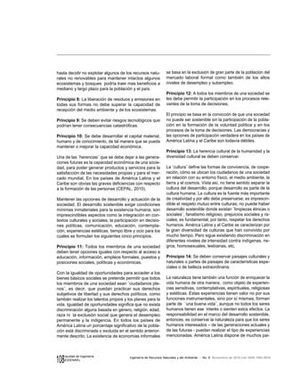 108 Ingeniería de Recursos Naturales y del Ambiente - No. 9 Noviembre de 2010,Cali ISSN 1692-9918
Facultad de Ingeniería
«EIDENAR»
hasta decidir no explotar algunos de los recursos natu-
rales no renovables para mantener intactos algunos
ecosistemas y bosques podría traer mas beneficios a
mediano y largo plazo para la población y el país.
Principio 8: La liberación de residuos y emisiones en
todas sus formas no debe superar la capacidad de
recepción del medio ambiente y de los ecosistemas.
Principio 9: Se deben evitar riesgos tecnológicos que
podrían tener consecuencias catastróficas.
Principio 10: Se debe desarrollar el capital material,
humano y de conocimiento, de tal manera que se pueda
mantener o mejorar la capacidad económica.
Una de las ¨herencias¨ que se debe dejar a las genera-
ciones futuras es la capacidad económica de una socie-
dad, para poder generar productos y servicios para la
satisfacción de las necesidades propias y para el mer-
cado mundial. En los países de América Latina y el
Caribe son obvias las graves deficiencias con respecto
a la formación de las personas (CEPAL, 2010).
Mantener las opciones de desarrollo y actuación de la
sociedad. El desarrollo sostenible exige condiciones
mínimas inmateriales para la existencia humana; son
imprescindibles aspectos como la integración en con-
textos culturales y sociales, la participación en decisio-
nes políticas, comunicación, educación, contempla-
ción, experiencias estéticas, tiempo libre y ocio para los
cuales se formulan los siguientes cinco principios.
Principio 11: Todos los miembros de una sociedad
deben tener opciones iguales con respecto al acceso a
educación, información, empleos formales, puestos y
posiciones sociales, políticas y económicas.
Con la igualdad de oportunidades para acceder a los
bienes básicos sociales se pretende permitir que todos
los miembros de una sociedad sean ¨ciudadanos ple-
nos¨, es decir, que puedan practicar sus derechos
subjetivos de libertad y sus derechos políticos, como
también realizar los talentos propios y los planes para la
vida. Igualdad de oportunidades significa que no exista
discriminación alguna basada en género, religión, edad,
raza ni la exclusión social que genera el desempleo
permanente y la indigencia. En todos los países de
América Latina un porcentaje significativo de la pobla-
ción está discriminada o excluida en el sentido anterior-
mente descrito. La existencia de economías informales
se basa en la exclusión de gran parte de la población del
mercado laboral formal como también de los altos
niveles de desempleo y subempleo.
Principio 12: A todos los miembros de una sociedad se
les debe permitir la participación en los procesos rele-
vantes de la toma de decisiones.
El principio se basa en la convicción de que una sociedad
no puede ser sostenible sin la participación de la pobla-
ción en la formación de la voluntad política y en los
procesos de la toma de decisiones. Las democracias y
las opciones de participación verdadera en los países de
América Latina y el Caribe son todavía débiles.
Principio 13: La herencia cultural de la humanidad y la
diversidad cultural se deben conservar.
La ¨cultura¨ define las formas de convivencia, de coope-
ración, cómo se ubican los ciudadanos de una sociedad
en relación con su entorno físico, el medio ambiente, la
tierra y el cosmos. Vista así, no tiene sentido separar la
cultura del desarrollo, porque desarrollo es parte de la
cultura humana. La cultura es la fuente más importante
de creatividad y por ello debe preservarse; es imprescin-
dible el respeto mutuo entre culturas; no puede haber
desarrollo sostenible donde existan ¨limpiezas étnicas o
sociales¨, fanatismo religioso, prejuicios sociales y ra-
ciales; es fundamental, por tanto, respetar los derechos
humanos. América Latina y el Caribe se caracterizan por
la gran diversidad de culturas que han convivido por
mucho tiempo. Pero sigue existiendo discriminación en
diferentes niveles de intensidad contra indígenas, ne-
gros, homosexuales, lesbianas, etc.
Principio 14: Se deben conservar paisajes culturales y
naturales o partes de paisajes de características espe-
ciales o de belleza extraordinaria.
La naturaleza tiene también una función de enriquecer la
vida humana de otra manera, como objeto de experien-
cias sensitivas, contemplativas, espirituales, religiosas
y estéticas. Estas experiencias tienen valor no por sus
funciones instrumentales, sino por sí mismas, forman
parte de ¨una buena vida¨, aunque no todos los seres
humanos tienen ese interés o sienten estos efectos. La
responsabilidad en el marco del desarrollo sostenible,
entonces, es conservar la naturaleza para que los seres
humanos interesados – de las generaciones actuales y
de las futuras - puedan realizar el tipo de experiencias
mencionadas. América Latina dispone de muchos pai-
 