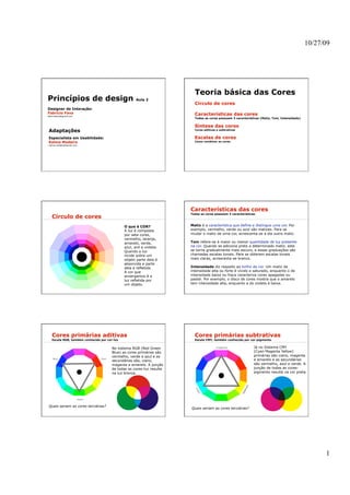 10/27/09




                                                                         Teoria básica das Cores
Princípios de design                                 Aula 2
                                                                         Círculo de cores
Designer de Interação:
Fabrício Fava                                                            Características das cores
fabriciofava@gmail.com
                                                                         Todas as cores possuem 3 características (Matiz, Tom, Intensidade)


                                                                         Síntese das cores
Adaptações                                                               Cores aditivas e subtrativas


Especialista em Usabilidade:                                             Escalas de cores
Kelma Madeira                                                            Como combinar as cores
kelma.madeira@gmail.com




                                                                       Características das cores
                                                                       Todas as cores possuem 3 características.
   Círculo de cores
                                              O que é COR?             Matiz é a característica que define e distingue uma cor. Por
                                              A luz é composta         exemplo, vermelho, verde ou azul são matizes. Para se
                                              por sete cores,          mudar o matiz de uma cor, acrescenta-se a ela outra matiz.
                                              vermelho, laranja,
                                              amarelo, verde,          Tom refere-se à maior ou menor quantidade de luz presente
                                              azul, anil e violeta.    na cor. Quando se adiciona preto a determinado matiz, este
                                              Quando a luz             se torna gradualmente mais escuro, e essas graduações são
                                              incide sobre um          chamadas escalas tonais. Para se obterem escalas tonais
                                              objeto parte dela é      mais claras, acrescenta-se branco.
                                              absorvida e parte
                                              dela é refletida.        Intensidade diz respeito ao brilho da cor. Um matiz de
                                              A cor que                intensidade alta ou forte é vívido e saturado, enquanto o de
                                              enxergamos é a           intensidade baixa ou fraca caracteriza cores apagadas ou
                                              luz refletida por        pastel. Por exemplo, o disco de cores mostra que o amarelo
                                              um objeto.               tem intensidade alta, enquanto a do violeta é baixa.




   Cores primárias aditivas                                              Cores primárias subtrativas
   Escala RGB, também conhecida por cor-luz                              Escala CMY, também conhecida por cor-pigmento


                                       No sistema RGB (Red Green                                              Já no Sistema CMY
                                       Blue) as cores primárias são                                           (Cyan Magenta Yellow)
                                       vermelho, verde e azul e as                                            primárias são ciano, magenta
                                       secundárias são, ciano,                                                e amarelo e as secundárias
                                       magenta e amarelo. A junção                                            são vermelho, azul e verde. A
                                       de todas as cores-luz resulta                                          junção de todas as cores-
                                       na luz branca.                                                         pigmento resulta na cor preta.




Quais seriam as cores terciárias?
                                                                       Quais seriam as cores terciárias?




                                                                                                                                                    1
 