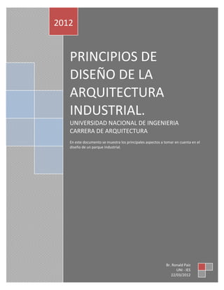22 de marzo
        PRINCIPIOS DE DISEÑO DE LA ARQUITECTURA INDUSTRIAL.
                                                                         de 2012
2012


   PRINCIPIOS DE
   DISEÑO DE LA
   ARQUITECTURA
   INDUSTRIAL.
   UNIVERSIDAD NACIONAL DE INGENIERIA
   CARRERA DE ARQUITECTURA
   En este documento se muestra los principales aspectos a tomar en cuenta en el
   diseño de un parque Industrial.




                                                            Br. Ronald Paiz
                                                                  UNI - IES
                                                               22/03/2012
 
