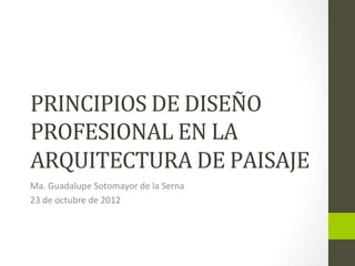 PRINCIPIOS	
  DE	
  DISEÑO	
  
PROFESIONAL	
  EN	
  LA	
  
ARQUITECTURA	
  DE	
  PAISAJE	
  
Ma.	
  Guadalupe	
  Sotomayor	
  de	
  la	
  Serna	
  
23	
  de	
  octubre	
  de	
  2012	
  
 