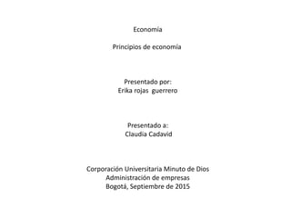 Economía
Principios de economía
Presentado por:
Erika rojas guerrero
Presentado a:
Claudia Cadavid
Corporación Universitaria Minuto de Dios
Administración de empresas
Bogotá, Septiembre de 2015
 