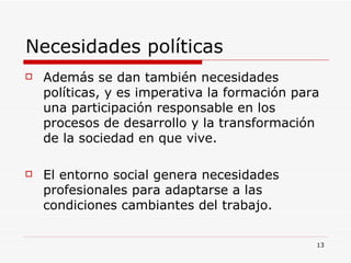 Necesidades políticas  Además se dan también necesidades políticas, y es imperativa la formación para una participación responsable en los procesos de desarrollo y la transformación de la sociedad en que vive.  El entorno social genera necesidades profesionales para adaptarse a las condiciones cambiantes del trabajo.  