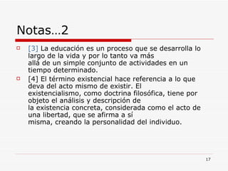 Notas…2  [3]   La educación es un proceso que se desarrolla lo largo de la vida y por lo tanto va más  allá de un simple conjunto de actividades en un tiempo determinado. [4]  El término existencial hace referencia a lo que deva del acto mismo de existir. El  existencialismo, como doctrina filosófica, tiene por objeto el análisis y descripción de  la existencia concreta, considerada como el acto de una libertad, que se afirma a sí  misma, creando la personalidad del individuo.  