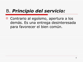 B.  Principio del servicio: Contrario al egoísmo, apertura a los demás. Es una entrega desinteresada para favorecer el bien común.  