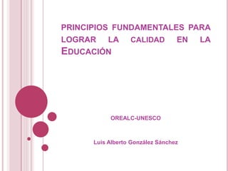 PRINCIPIOS FUNDAMENTALES PARA
LOGRAR LA CALIDAD EN LA
EDUCACIÓN
OREALC-UNESCO
Luis Alberto González Sánchez
 