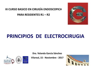 III	CURSO	BASICO	EN	CIRUGÍA	ENDOSCOPICA 
PARA	RESIDENTES	R1	–	R2
PRINCIPIOS		DE		ELECTROCIRUGIA
Dra.	Yolanda	García	Sánchez	
Vilareal,	15	-	Noviembre	-	2017	
 