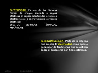 ELECTRICIDAD: Es una de las distintas
formas de energía asociada a cargas
eléctricas en reposo (electricidad estática o
electroestática) o en movimiento (corrientes
eléctricas).
EFECTOS QUÍMICOS, TÉRMICOS,
MECÁNICOS.
ELECTROESTÉTICA: Parte de la estética
que emplea la electricidad como agente
generador de fenómenos que se aplican
sobre el organismo con fines estéticos.
 