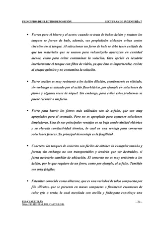 PRINCIPIOS DE ELECTRODEPOSICIÓN LECTURAS DE INGENIERÍA 7
FES-CUAUTITLÁN
Mtro. FELIPE DÍAZ DEL CASTILLO R.
- 24 -
 Forros para el hierro y el acero: cuando se trata de baños ácidos y neutros los
tanques se forran de hule, además, sus propiedades aislantes evitan cortos
circuitos en el tanque. Al seleccionar un forro de hule se debe tener cuidado de
que los materiales que se usaron para vulcanizarlo aparezcan en cantidad
menor, como para evitar contaminar la solución. Otra opción es recubrir
interiormente el tanque con fibra de vidrio, ya que ésta es impermeable, resiste
al ataque químico y no contamina la solución.
 Barro cocido: es muy resistente a los ácidos diluidos, comúnmente es vidriado,
sin embargo es atacado por el acido fluorhídrico, por ejemplo en soluciones de
plomo y algunas veces de níquel. Sin embargo, para evitar estos problemas se
puede recurrir a un forro.
 Forro para barro: los forros más utilizados son de asfalto, que son muy
apropiados para el cromado. Pero no es apropiado para contener soluciones
limpiadoras. Una de sus principales ventajas es su baja conductividad eléctrica
y su elevada conductividad térmica, lo cual es una ventaja para conservar
soluciones frescas. Su principal desventaja es la fragilidad.
 Concreto: los tanques de concreto son fáciles de obtener en cualquier tamaño y
forma; sin embargo no son transportables y tendrán que ser destruidos, si
fuera necesario cambiar de ubicación. El concreto no es muy resistente a los
ácidos, por lo que requiere de un forro, como por ejemplo, el asfalto. También
son muy frágiles.
 Esteatita: conocida como alberene, que es una variedad de talco compuesta por
filo silicatos, que se presenta en masas compactas o finamente escamosas de
color gris o verde, la cual mezclada con arcilla y feldespato constituye una
 