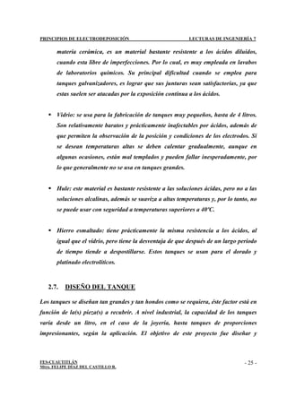 PRINCIPIOS DE ELECTRODEPOSICIÓN LECTURAS DE INGENIERÍA 7
FES-CUAUTITLÁN
Mtro. FELIPE DÍAZ DEL CASTILLO R.
- 25 -
materia cerámica, es un material bastante resistente a los ácidos diluidos,
cuando esta libre de imperfecciones. Por lo cual, es muy empleada en lavabos
de laboratorios químicos. Su principal dificultad cuando se emplea para
tanques galvanizadores, es lograr que sus junturas sean satisfactorias, ya que
estas suelen ser atacadas por la exposición continua a los ácidos.
 Vidrio: se usa para la fabricación de tanques muy pequeños, hasta de 4 litros.
Son relativamente baratos y prácticamente inafectables por ácidos, además de
que permiten la observación de la posición y condiciones de los electrodos. Si
se desean temperaturas altas se deben calentar gradualmente, aunque en
algunas ocasiones, están mal templados y pueden fallar inesperadamente, por
lo que generalmente no se usa en tanques grandes.
 Hule: este material es bastante resistente a las soluciones ácidas, pero no a las
soluciones alcalinas, además se suaviza a altas temperaturas y, por lo tanto, no
se puede usar con seguridad a temperaturas superiores a 40ºC.
 Hierro esmaltado: tiene prácticamente la misma resistencia a los ácidos, al
igual que el vidrio, pero tiene la desventaja de que después de un largo periodo
de tiempo tiende a despostillarse. Estos tanques se usan para el dorado y
platinado electrolíticos.
2.7. DISEÑO DEL TANQUE
Los tanques se diseñan tan grandes y tan hondos como se requiera, éste factor está en
función de la(s) pieza(s) a recubrir. A nivel industrial, la capacidad de los tanques
varía desde un litro, en el caso de la joyería, hasta tanques de proporciones
impresionantes, según la aplicación. El objetivo de este proyecto fue diseñar y
 