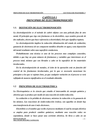 PRINCIPIOS DE ELECTRODEPOSICIÓN LECTURAS DE INGENIERÍA 7
FES-CUAUTITLÁN
Mtro. FELIPE DÍAZ DEL CASTILLO R.
- 2 -
C
CA
AP
PÍ
ÍT
TU
UL
LO
O 1
1
P
PR
RI
IN
NC
CI
IP
PI
IO
OS
S D
DE
E E
EL
LE
EC
CT
TR
RO
OD
DE
EP
PO
OS
SI
IC
CI
IÓ
ÓN
N
1.1. DEFINICIÓN DE ELECTRODEPOSICIÓN
La electrodeposición es el método de cubrir objetos con una película fina de otro
metal. El principio que rige este fenómeno es la electrólisis, cuyo nombre procede de
dos radicales, electro que hace referencia a electricidad y lisis que significa ruptura.
La electrodeposición implica la reducción (disminución del estado de oxidación;
ganancia de electrones) de un compuesto metálico disuelto en agua y una deposición
del metal resultante sobre una superficie conductora.
Probablemente esta técnica es uno de los procesos mas complejos conocidos,
debido a que hay un gran número de fenómenos y variables que intervienen en el
proceso total, mismos que son llevados a cabo en la superficie de los materiales
involucrados.
En la electrodeposición de metales, el éxito de la operación está en función del
control de los fenómenos involucrados, por lo que es necesario mencionar los
principios a los que se sujetan éstos, ya que cualquier variación en el proceso se verá
reflejada de manera significativa en el resultado obtenido.
1.2 PRINCIPIOS DE ELECTROQUÍMICA
La Electroquímica es la ciencia que estudia el intercambio de energía química y
eléctrica que se produce por medio de una reacción de óxido-reducción.
La oxidación es la pérdida de electrones, mientras la reducción es la ganancia de
los mismos. Las reacciones de óxido-reducción (redox), son aquellas en donde hay
una transferencia de uno ó más electrones.
Electrólisis es el nombre que recibe el proceso mediante el cual la energía eléctrica
se emplea para producir cambios químicos; mediante una reacción redox no
espontánea, donde se hace pasar una corriente eléctrica. Se lleva a cabo en un
 