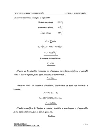 PRINCIPIOS DE ELECTRODEPOSICIÓN LECTURAS DE INGENIERÍA 7
FES-CUAUTITLÁN
Mtro. FELIPE DÍAZ DEL CASTILLO R.
- 33 -
La concentración de sales fue la siguiente:
Sulfato de níquel l
g
220
Cloruro de níquel l
g
60
Ácido bórico l
g
45
∑
= sales
CS
( ) l
kg
CS /
045
.
0
060
.
0
220
.
0 +
+
=
l
kg
CS 325
0.
=
Volumen de la solución:
l
Vs 20
=
El peso de la solución contenida en el tanque, para fines prácticos, se calculó
como si todo el líquido fuera agua, es decir, su densidad es 1.
kg
Pt 20
=
Teniendo todas las variables necesarias, calculamos el peso del volumen a
calentar:
( ) T
S P
C
Vs
Pv +
⋅
=
( )( )
[ ] kg
l
kg
l
Pv 20
/
325
.
0
20 +
=
kg
Pv 50
26.
=
El calor específico del líquido a calentar, también se tomó como si el contenido
fuese agua solamente, por lo que es igual a 1.
1
=
ε
C
 