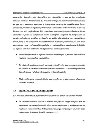 PRINCIPIOS DE ELECTRODEPOSICIÓN LECTURAS DE INGENIERÍA 7
FES-CUAUTITLÁN
Mtro. FELIPE DÍAZ DEL CASTILLO R.
- 3 -
contenedor llamado cuba electrolítica. La electrolisis es uno de los principales
métodos químicos de separación. La principal ventaja del método electrolítico consiste
en que no es necesario aumentar la temperatura para que la reacción tenga lugar,
evitándose pérdidas energéticas y reacciones secundarias. Industrialmente es uno de
los procesos más empleados en diferentes áreas, como por ejemplo en la obtención de
elementos a partir de compuestos (cloro, hidrógeno, oxígeno), la purificación de
metales (el mineral metálico se disuelve en ácido, obteniéndose por electrólisis el
metal puro) o la realización de recubrimientos metálicos protectores y/o con fines
decorativos, como es el caso del niquelado. A continuación se menciona la definición
de algunos términos empleados en el proceso de electrodeposición:
 El electrodepósito es el depósito catódico obtenido por el paso de una corriente
eléctrica en una célula electrolítica.
 Un electrodo es el componente de un circuito eléctrico que conecta el cableado
del circuito a un medio conductor como un electrolito. El electrodo positivo es
llamado ánodo y el electrodo negativo es llamado cátodo.
 El electrolito es la sustancia iónica que en solución se descompone al pasar la
corriente eléctrica.
1.3 PRINCIPIOS DE ELECTRICIDAD
Los procesos electrolíticos implican variables eléctricas que es conveniente revisar:
 La corriente eléctrica ( )
I : es la rapidez del flujo de carga que pasa por un
punto dado en un conductor eléctrico, que se origina por el movimiento de los
electrones y es una medida de la cantidad de carga que pasa por un punto dado
en la unidad de tiempo. Se mide en amperes( )
A .
 