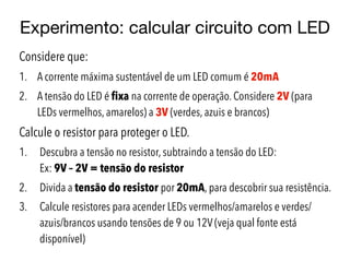 Experimento: calcular circuito com LED
Considere que:
1. A corrente máxima sustentável de um LED comum é 20mA
2. A tensão do LED é fixa na corrente de operação. Considere 2V (para
LEDs vermelhos, amarelos) a 3V (verdes, azuis e brancos)
Calcule o resistor para proteger o LED.
1. Descubra a tensão no resistor, subtraindo a tensão do LED:  
Ex: 9V – 2V = tensão do resistor
2. Divida a tensão do resistor por 20mA, para descobrir sua resistência.
3. Calcule resistores para acender LEDs vermelhos/amarelos e verdes/
azuis/brancos usando tensões de 9 ou 12V (veja qual fonte está
disponível)
 