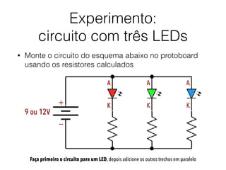 Experimento:  
circuito com três LEDs
• Monte o circuito do esquema abaixo no protoboard
usando os resistores calculados
Faça primeiro o circuito para um LED, depois adicione os outros trechos em paralelo
 