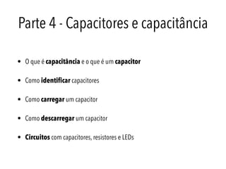 Parte 4 - Capacitores e capacitância
• O que é capacitância e o que é um capacitor
• Como identiﬁcar capacitores
• Como carregar um capacitor
• Como descarregar um capacitor
• Circuitos com capacitores, resistores e LEDs
 
