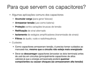 Para que servem os capacitores?
• Algumas aplicações comuns dos capacitores
• Acumular carga (para gerar faíscas)
• Armazenar tensão (uso como bateria)
• Proteção contra variações bruscas de tensão
• Retiﬁcação de sinal alternado
• Isolamento de estágios ampliﬁcadores (transmissão de sinais)
• Filtros de áudio, ruído e radiofrequência
• Cuidados
• Como capacitores armazenam tensão, é preciso tomar cuidados ao
manuseá-los, mesmo que o circuito não esteja mais energizado

• Deve-se descarregar capacitores (encostar os dois terminais) antes
de usá-los em circuitos (principalmente capacitores de altos
valores) já que a energia armazenada poderá queimar
componentes ou causar choques (se armazenarem alta tensão)
 