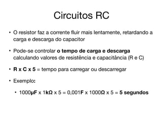 Circuitos RC
• O resistor faz a corrente fluir mais lentamente, retardando a
carga e descarga do capacitor

• Pode-se controlar o tempo de carga e descarga
calculando valores de resistência e capacitância (R e C)

• R x C x 5 = tempo para carregar ou descarregar
• Exemplo:
• 1000µF x 1kΩ x 5 = 0,001F x 1000Ω x 5 = 5 segundos
 