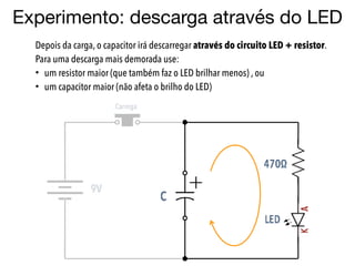 Experimento: descarga através do LED
Depois da carga, o capacitor irá descarregar através do circuito LED + resistor.
Para uma descarga mais demorada use:
• um resistor maior (que também faz o LED brilhar menos) , ou
• um capacitor maior (não afeta o brilho do LED)
 