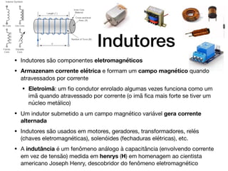 Indutores
• Indutores são componentes eletromagnéticos

• Armazenam corrente elétrica e formam um campo magnético quando
atravessados por corrente

• Eletroimã: um ﬁo condutor enrolado algumas vezes funciona como um
imã quando atravessado por corrente (o imã ﬁca mais forte se tiver um
núcleo metálico)

• Um indutor submetido a um campo magnético variável gera corrente
alternada
• Indutores são usados em motores, geradores, transformadores, relés
(chaves eletromagnéticas), solenóides (fechaduras elétricas), etc.

• A indutância é um fenômeno análogo à capacitância (envolvendo corrente
em vez de tensão) medida em henrys (H) em homenagem ao cientista
americano Joseph Henry, descobridor do fenômeno eletromagnético
 