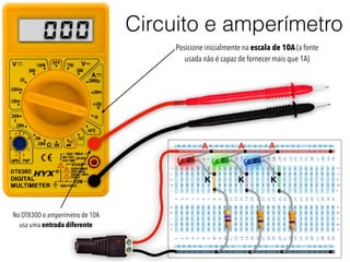 Circuito e amperímetro
+
-
+
A
K
A A
K K
000 Posicione inicialmente na escala de 10A (a fonte
usada não é capaz de fornecer mais que 1A)
No DT830D o amperímetro de 10A
usa uma entrada diferente
 