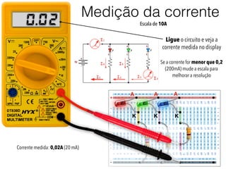 Medição da corrente
+
-
A
K
A A
K K
200.
Ligue o circuito e veja a
corrente medida no display
Se a corrente for menor que 0,2
(200mA) mude a escala para
melhorar a resolução
Escala de 10A
Corrente medida: 0,02A (20 mA)
 