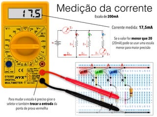 +
-
A
K
A A
K K
Corrente medida: 17,5mA
Se o valor for menor que 20
(20mA) pode-se usar uma escala
menor para maior precisão
Para mudar a escala é preciso girar o
seletor e também trocar a entrada da
ponta de prova vermelha
Medição da corrente
Escala de 200mA5.17
 
