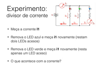 Experimento:  
divisor de corrente
• Meça a corrente I1
• Remova o LED azul e meça i1 novamente (restam
dois LEDs acesos)
• Remova o LED verde e meça i1 novamente (resta
apenas um LED aceso)
• O que acontece com a corrente?
 