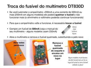 Troca do fusível do multímetro DT830D
• Se você submeter o amperímetro <200mA a uma corrente de 500mA ou
mais (250mA em alguns modelos) ele poderá queimar o fusível e não
funcionar mais (o ohmímetro e voltímetro poderão continuar funcionando)

• Para que o amperímetro volte a funcionar, é necessário trocar o fusível

• Compre um fusível de 500mA (veja o manual do  
seu multímetro - alguns modelos usam 250mA)

• Abra o multímetro e remova o fusível queimado, substituindo-o pelo novo
500mA
250V
5x20mm
Rápido
Abra estes
parafusos
Remova o
fusível
queimado
do soquete e
encaixe um
novo no
lugar Alguns modelos muito baratos
não têm fusível, tem um ﬁo no
lugar do fusível ou tem o fusível
soldado na placa!
 