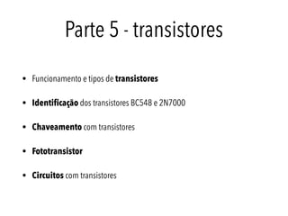 Parte 5 - transistores
• Funcionamento e tipos de transistores
• Identiﬁcação dos transistores BC548 e 2N7000
• Chaveamento com transistores
• Fototransistor
• Circuitos com transistores
 