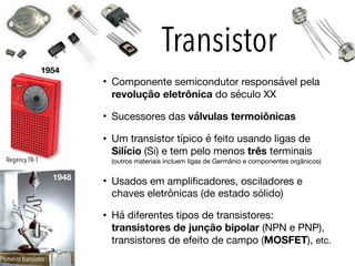 Transistor
• Componente semicondutor responsável pela
revolução eletrônica do século XX

• Sucessores das válvulas termoiônicas

• Um transistor típico é feito usando ligas de
Silício (Si) e tem pelo menos três terminais
(outros materiais incluem ligas de Germânio e componentes orgânicos)

• Usados em amplificadores, osciladores e
chaves eletrônicas (de estado sólido)

• Há diferentes tipos de transistores:
transistores de junção bipolar (NPN e PNP),
transistores de efeito de campo (MOSFET), etc.
1948
1954
Regency TR-1
Primeiro transistor
 
