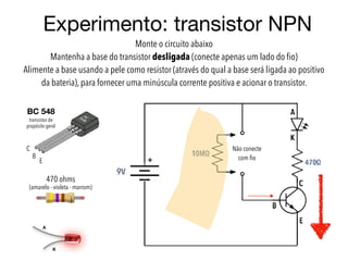 Experimento: transistor NPN
Monte o circuito abaixo
Mantenha a base do transistor desligada (conecte apenas um lado do ﬁo)
Alimente a base usando a pele como resistor (através do qual a base será ligada ao positivo
da bateria), para fornecer uma minúscula corrente positiva e acionar o transistor.
470 ohms
(amarelo - violeta - marrom)
A
K
C
B
E
BC 548
transistor de
propósito geral
Não conecte
com ﬁo
 