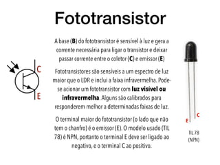 Fototransistor
C
E
E
C
A base (B) do fototransistor é sensível à luz e gera a
corrente necessária para ligar o transistor e deixar
passar corrente entre o coletor (C) e emissor (E)
Fototransistores são sensíveis a um espectro de luz
maior que o LDR e inclui a faixa infravermelha. Pode-
se acionar um fototransistor com luz visível ou
infravermelha.Alguns são calibrados para
responderem melhor a determinadas faixas de luz.
O terminal maior do fototransistor (o lado que não
tem o chanfro) é o emissor (E). O modelo usado (TIL
78) é NPN, portanto o terminal E deve ser ligado ao
negativo, e o terminal C ao positivo.
TIL 78
(NPN)
 