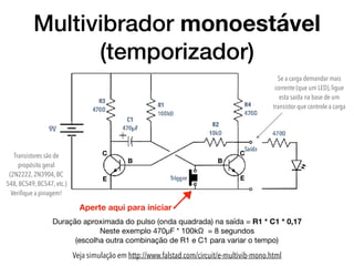 Multivibrador monoestável
(temporizador)
Veja simulação em http://www.falstad.com/circuit/e-multivib-mono.html
Duração aproximada do pulso (onda quadrada) na saída = R1 * C1 * 0,17

Neste exemplo 470µF * 100kΩ  = 8 segundos 
(escolha outra combinação de R1 e C1 para variar o tempo)
Aperte aqui para iniciar
C
B
E
C
B
E
Se a carga demandar mais
corrente (que um LED), ligue
esta saída na base de um
transistor que controle a carga
Transistores são de
propósito geral
(2N2222, 2N3904, BC
548, BC549, BC547, etc.)
Veriﬁque a pinagem!
 