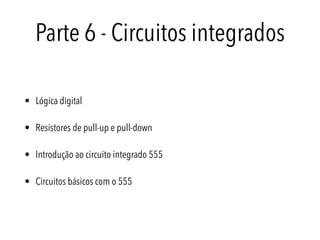 Parte 6 - Circuitos integrados
• Lógica digital
• Resistores de pull-up e pull-down
• Introdução ao circuito integrado 555
• Circuitos básicos com o 555
 