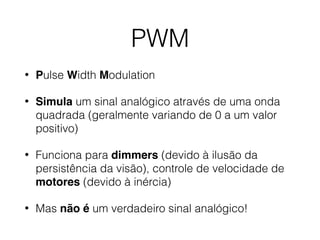 PWM
• Pulse Width Modulation
• Simula um sinal analógico através de uma onda
quadrada (geralmente variando de 0 a um valor
positivo)
• Funciona para dimmers (devido à ilusão da
persistência da visão), controle de velocidade de
motores (devido à inércia)
• Mas não é um verdadeiro sinal analógico!
 