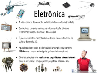 • A arte e ciência de controlar a eletricidade usando eletricidade
• Controle da corrente elétrica permite manipular diversos
fenômenos físicos e químicos da natureza
• É provavelmente a descoberta que teve a maior inﬂuência na
cultura do século 20
• Aparelhos eletrônicos modernos (ex: smartphones) contém
bilhões de componentes (principalmente transistores)
• Circuitos simples com resistores, capacitores e transistores
podem ser usados em pequenos projetos e obras de arte
Eletrônica
 