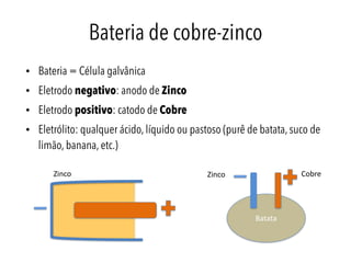 Bateria de cobre-zinco
• Bateria = Célula galvânica
• Eletrodo negativo: anodo de Zinco
• Eletrodo positivo: catodo de Cobre
• Eletrólito: qualquer ácido, líquido ou pastoso (purê de batata, suco de
limão, banana, etc.)
Zinco Cobre
Batata
Zinco
 